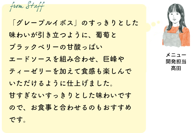 「グレープルイボス」のすっきりとした味わいが引き立つように、葡萄とブラックベリーの甘酸っぱいエードソースを組み合わせ、巨峰やティーゼリーを加えて食感も楽しんでいただけるように仕上げました。甘すぎないすっきりとした味わいですので、お食事と合わせるのもおすすめです。(メニュー開発担当 高田)