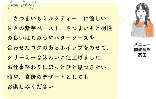 「さつまいもミルクティー」に優しい甘さの紫芋ペースト、さつまいもと相性の良いはちみつやバターソースを合わせたコクのあるホイップをのせて、クリーミーな味わいに仕上げました。お仕事終わりにほっとひと息つきたい時や、食後のデザートとしてもお楽しみください。(メニュー開発担当 高田)