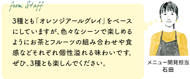 3種とも「オレンジアールグレイ」をベースにしていますが、色々なシーンで楽しめるようにお茶とフルーツの組み合わせや食感などそれぞれ個性溢れる味わいです。ぜひ、3種とも楽しんでください。(メニュー開発担当 石田)