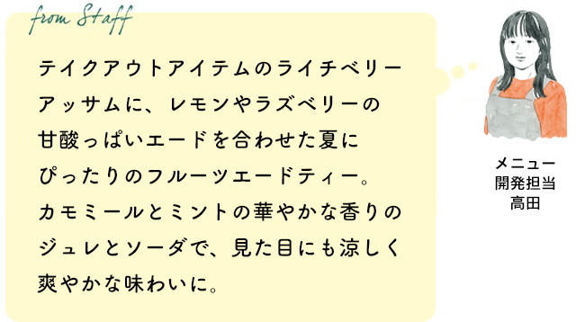 テイクアウトアイテムのライチベリーアッサムに、レモンやラズベリーの甘酸っぱいエードを合わせた夏にぴったりのフルーツエードティー。カモミールとミントの華やかな香りのジュレとソーダで、見た目にも涼しく爽やかな味わいに。(メニュー開発担当 高田)