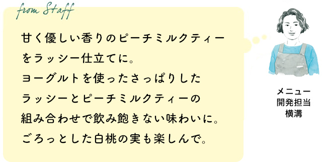 甘く優しい香りのピーチミルクティーをラッシー仕立てに。ヨーグルトを使ったさっぱりしたラッシーとピーチミルクティーの組み合わせで飲み飽きない味わいに。ごろっとした白桃の実も楽しんで。(メニュー開発担当 横溝)