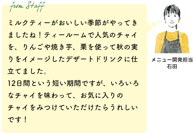 ミルクティーがおいしい季節がやってきましたね!ティールームで人気のチャイを、りんごや焼き芋、栗を使って秋の実りをイメージしたデザートドリンクに仕立てました。12日間という短い期間ですが、いろいろなチャイを味わって、お気に入りのチャイをみつけていただけたらうれしいです!(メニュー開発担当 石田)