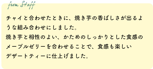 チャイと合わせたときに、焼き芋の香ばしさが出るような組み合わせにしました。焼き芋と相性のよい、かためのしっかりとした食感のメープルゼリーを合わせることで、食感も楽しいデザートティーに仕上げました。