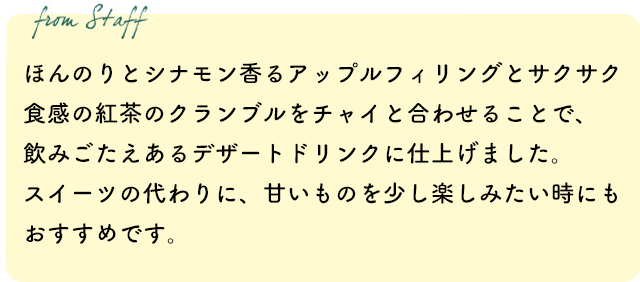 ほんのりとシナモン香るアップルフィリングとサクサク食感の紅茶のクランブルをチャイと合わせることで、飲みごたえあるデザートドリンクに仕上げました。スイーツの代わりに、甘いものを少し楽しみたい時にもおすすめです。
