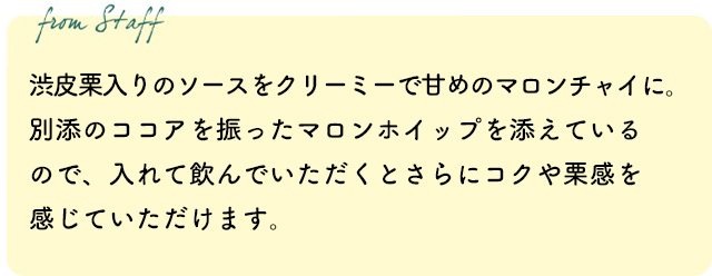渋皮栗入りのソースをクリーミーで甘めのマロンチャイに。別添のココアを振ったマロンホイップを添えているので、入れて飲んでいただくとさらにコクや栗感を感じていただけます。