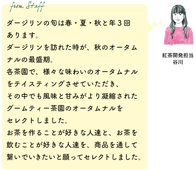 ダージリンの旬は春・夏・秋と年3回あります。ダージリンを訪れた時が、秋のオータムナルの最盛期。各茶園で、様々な味わいのオータムナルをテイスティングさせていただき、その中でも風味と甘みがより凝縮されたグームティー茶園のオータムナルをセレクトしました。お茶を作ることが好きな人達と、お茶を飲むことが好きな人達を、商品を通して繋いでいきたいと願ってセレクトしました。