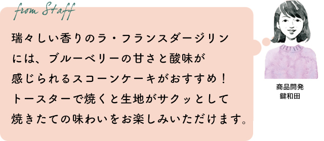 瑞々しい香りのラ・フランスダージリンには、ブルーベリーの甘さと酸味が感じられるスコーンケーキがおすすめ!トースターで焼くと生地がサクッとして焼きたての味わいをお楽しみいただけます。商品開発 鍵和田