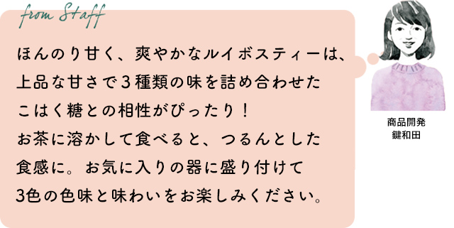 ほんのり甘く、爽やかなルイボスティーは、上品な甘さで3種類の味を詰め合わせたこはく糖との相性がぴったり!お茶に溶かして食べると、つるんとした食感に。お気に入りの器に盛り付けて3色の色味と味わいをお楽しみください。商品開発 鍵和田
