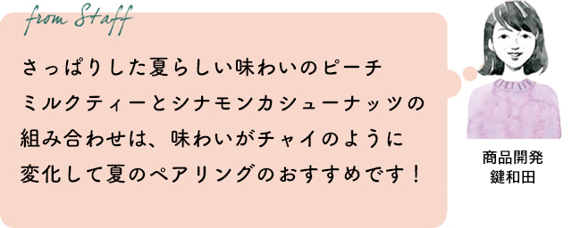 さっぱりした夏らしい味わいのピーチミルクティーとシナモンカシューナッツの組み合わせは、味わいがチャイのように変化して夏のペアリングのおすすめです!(商品開発 鍵和田)