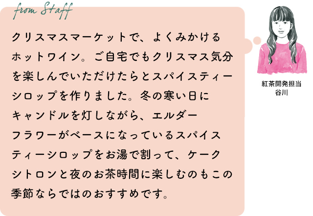 クリスマスマーケットで、よくみかけるホットワイン。ご自宅でもクリスマス気分を楽しんでいただけたらとスパイスティーシロップを作りました。冬の寒い日にキャンドルを灯しながら、エルダーフラワーがベースになっているスパイスティーシロップをお湯で割って、ケークシトロンと夜のお茶時間に楽しむのもこの季節ならではのおすすめです。紅茶開発担当 谷川